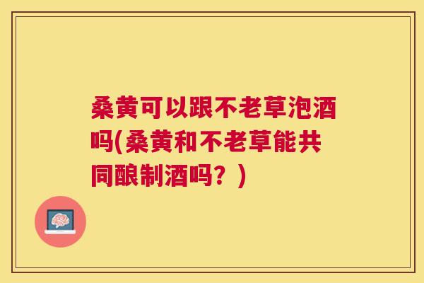桑黄可以跟不老草泡酒吗(桑黄和不老草能共同酿制酒吗?) 桑黄可以跟不老草泡酒吗(桑黄和不老草能共同酿制酒吗?)