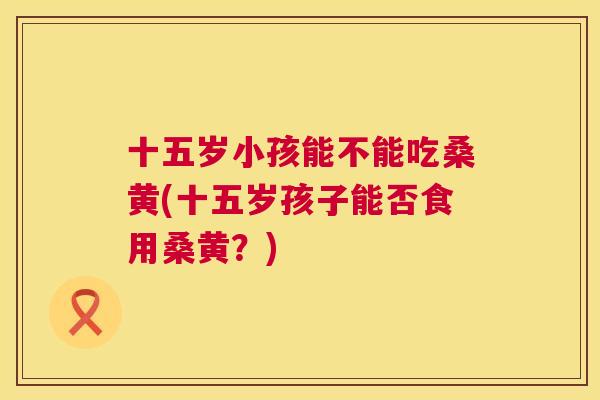 十五岁小孩能不能吃桑黄(十五岁孩子能否食用桑黄?) 十五岁小孩能不能吃桑黄(十五岁孩子能否食用桑黄?)