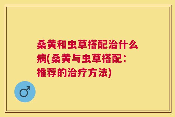 桑黄和虫草搭配什么(桑黄与虫草搭配:推荐的方法) 桑黄和虫草搭配什么(桑黄与虫草搭配:推荐的方法)
