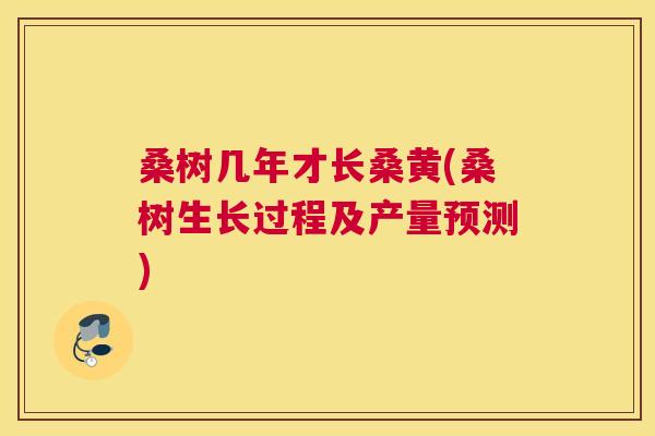 桑树几年才长桑黄(桑树生长过程及产量预测) 桑树几年才长桑黄(桑树生长过程及产量预测)