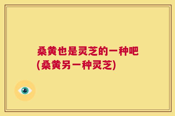 桑黄也是灵芝的一种吧(桑黄另一种灵芝) 桑黄也是灵芝的一种吧(桑黄另一种灵芝)