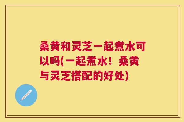 桑黄和灵芝一起煮水可以吗(一起煮水!桑黄与灵芝搭配的好处) 桑黄和灵芝一起煮水可以吗(一起煮水!桑黄与灵芝搭配的好处)