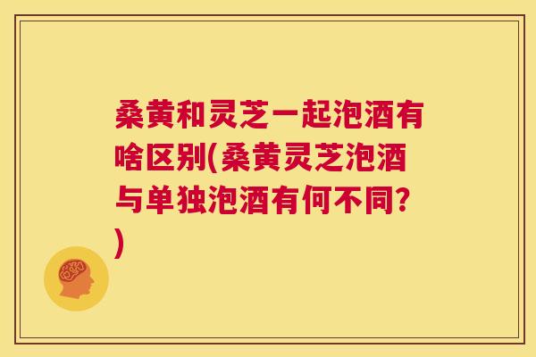 桑黄和灵芝一起泡酒有啥区别(桑黄灵芝泡酒与单独泡酒有何不同?) 桑黄和灵芝一起泡酒有啥区别(桑黄灵芝泡酒与单独泡酒有何不同?)