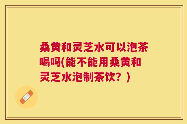 桑黄和灵芝水可以泡茶喝吗(能不能用桑黄和灵芝水泡制茶饮?) 桑黄和灵芝水可以泡茶喝吗(能不能用桑黄和灵芝水泡制茶饮?)