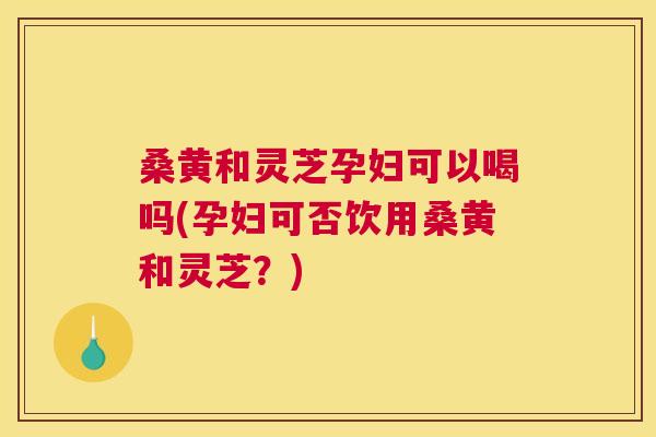 桑黄和灵芝孕妇可以喝吗(孕妇可否饮用桑黄和灵芝?) 桑黄和灵芝孕妇可以喝吗(孕妇可否饮用桑黄和灵芝?)