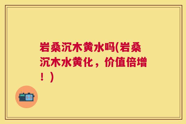 岩桑沉木黄水吗(岩桑沉木水黄化,价值倍增!) 岩桑沉木黄水吗(岩桑沉木水黄化,价值倍增!)