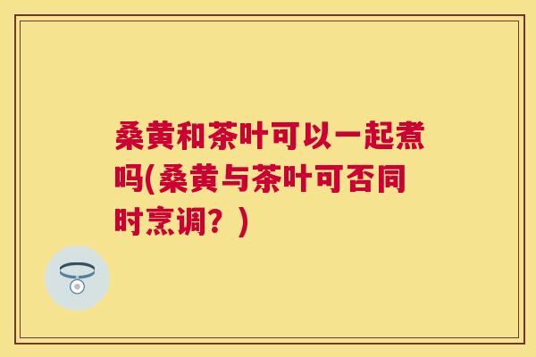 桑黄和茶叶可以一起煮吗(桑黄与茶叶可否同时烹调?) 桑黄和茶叶可以一起煮吗(桑黄与茶叶可否同时烹调?)