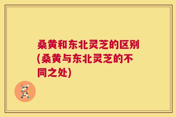 桑黄和东北灵芝的区别(桑黄与东北灵芝的不同之处)