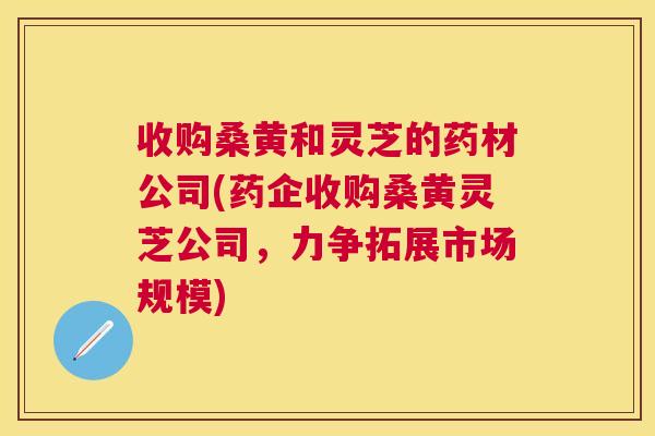 收购桑黄和灵芝的药材公司(药企收购桑黄灵芝公司,力争拓展市场规模) 收购桑黄和灵芝的药材公司(药企收购桑黄灵芝公司,力争拓展市场规模)