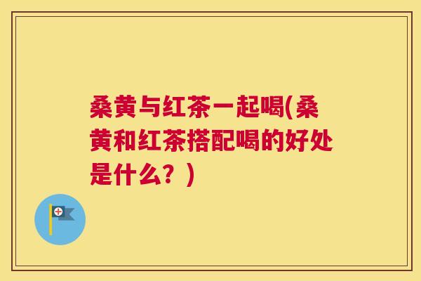 桑黄与红茶一起喝(桑黄和红茶搭配喝的好处是什么?) 桑黄与红茶一起喝(桑黄和红茶搭配喝的好处是什么?)