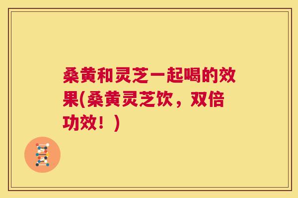 桑黄和灵芝一起喝的效果(桑黄灵芝饮,双倍功效!) 桑黄和灵芝一起喝的效果(桑黄灵芝饮,双倍功效!)