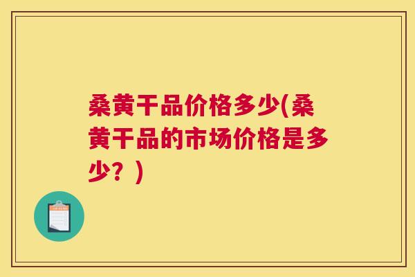 桑黄干品价格多少(桑黄干品的市场价格是多少?) 桑黄干品价格多少(桑黄干品的市场价格是多少?)