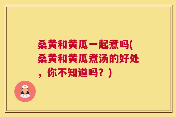 桑黄和黄瓜一起煮吗(桑黄和黄瓜煮汤的好处,你不知道吗?) 桑黄和黄瓜一起煮吗(桑黄和黄瓜煮汤的好处,你不知道吗?)