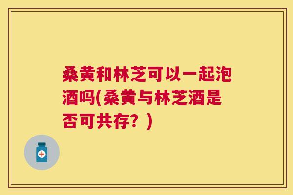 桑黄和林芝可以一起泡酒吗(桑黄与林芝酒是否可共存?) 桑黄和林芝可以一起泡酒吗(桑黄与林芝酒是否可共存?)