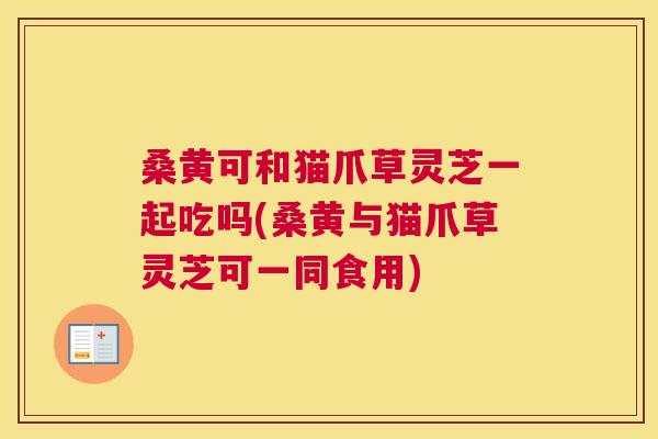 桑黄可和猫爪草灵芝一起吃吗(桑黄与猫爪草灵芝可一同食用) 桑黄可和猫爪草灵芝一起吃吗(桑黄与猫爪草灵芝可一同食用)