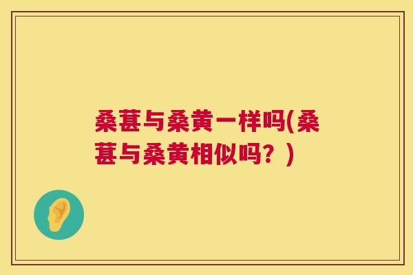 桑葚与桑黄一样吗(桑葚与桑黄相似吗？)