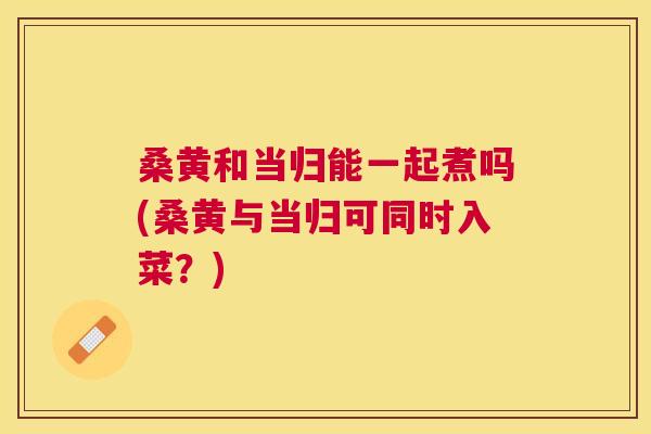桑黄和当归能一起煮吗(桑黄与当归可同时入菜?) 桑黄和当归能一起煮吗(桑黄与当归可同时入菜?)