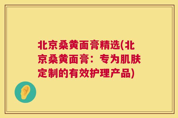 北京桑黄面膏精选(北京桑黄面膏:专为定制的有效护理产品) 北京桑黄面膏精选(北京桑黄面膏:专为定制的有效护理产品)