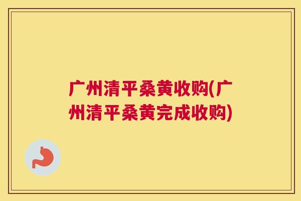 广州清平桑黄收购(广州清平桑黄完成收购)