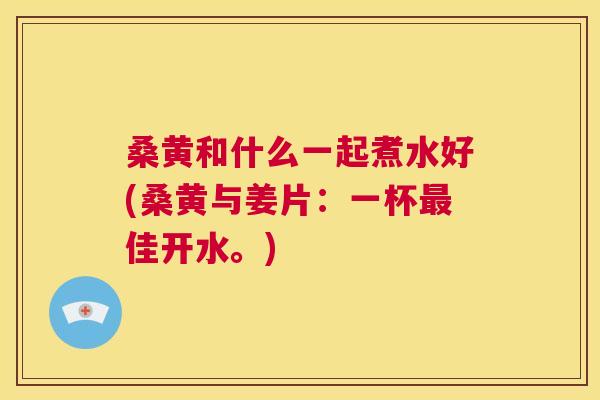 桑黄和什么一起煮水好(桑黄与姜片:一杯佳开水。) 桑黄和什么一起煮水好(桑黄与姜片:一杯佳开水。)