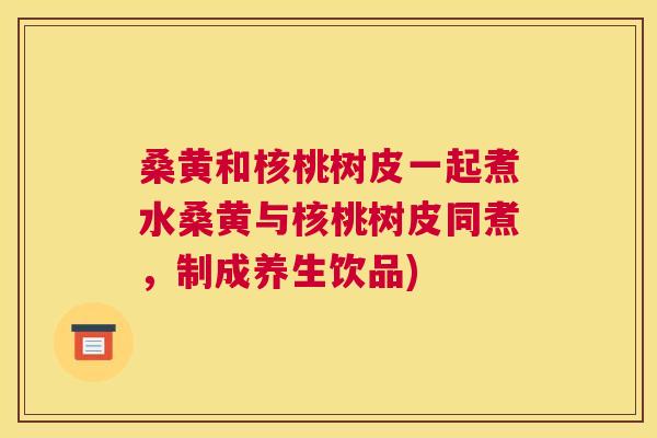 桑黄和核桃树皮一起煮水桑黄与核桃树皮同煮,制成养生饮品) 桑黄和核桃树皮一起煮水桑黄与核桃树皮同煮,制成养生饮品)
