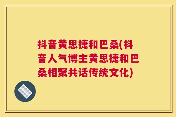 抖音黄思捷和巴桑(抖音人气博主黄思捷和巴桑相聚共话传统文化) 抖音黄思捷和巴桑(抖音人气博主黄思捷和巴桑相聚共话传统文化)