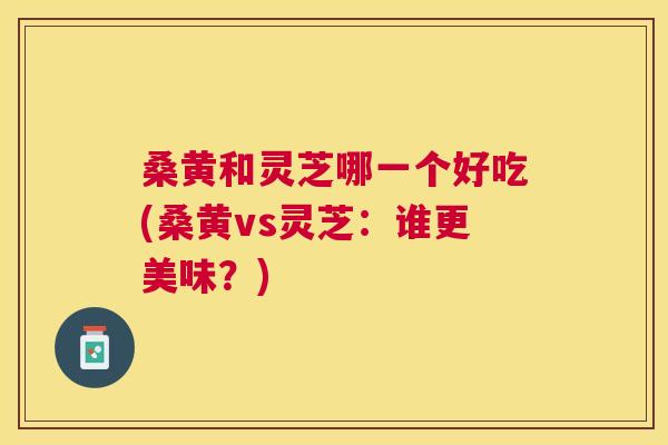 桑黄和灵芝哪一个好吃(桑黄vs灵芝:谁更美味?) 桑黄和灵芝哪一个好吃(桑黄vs灵芝:谁更美味?)