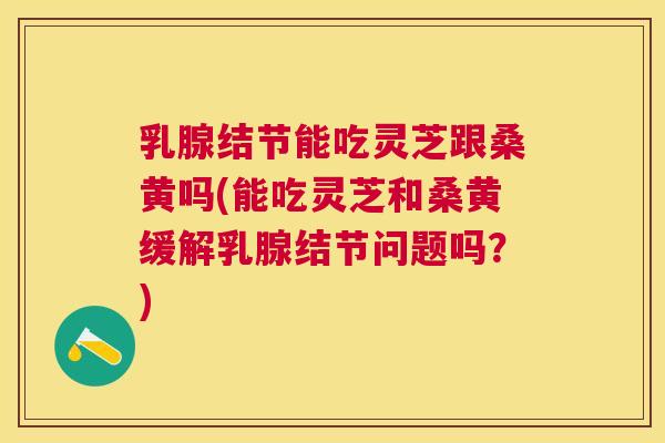 乳腺结节能吃灵芝跟桑黄吗(能吃灵芝和桑黄缓解乳腺结节问题吗?) 乳腺结节能吃灵芝跟桑黄吗(能吃灵芝和桑黄缓解乳腺结节问题吗?)