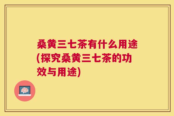 桑黄三七茶有什么用途(探究桑黄三七茶的功效与用途) 桑黄三七茶有什么用途(探究桑黄三七茶的功效与用途)