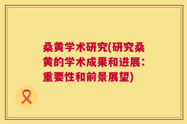 桑黄学术研究(研究桑黄的学术成果和进展：重要性和前景展望)