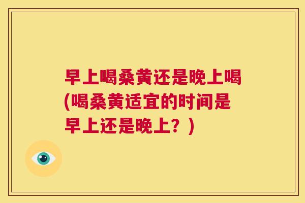 早上喝桑黄还是晚上喝(喝桑黄适宜的时间是早上还是晚上?) 早上喝桑黄还是晚上喝(喝桑黄适宜的时间是早上还是晚上?)
