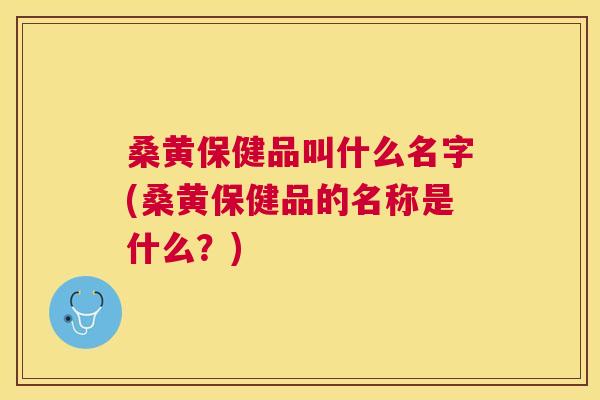 桑黄保健品叫什么名字(桑黄保健品的名称是什么?) 桑黄保健品叫什么名字(桑黄保健品的名称是什么?)