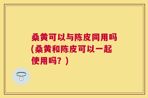 桑黄可以与陈皮同用吗(桑黄和陈皮可以一起使用吗?) 桑黄可以与陈皮同用吗(桑黄和陈皮可以一起使用吗?)
