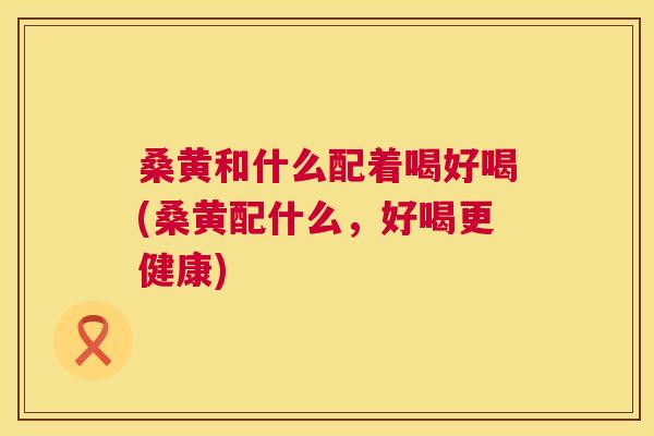 桑黄和什么配着喝好喝(桑黄配什么,好喝更健康) 桑黄和什么配着喝好喝(桑黄配什么,好喝更健康)