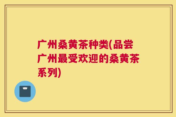 广州桑黄茶种类(品尝广州受欢迎的桑黄茶系列)