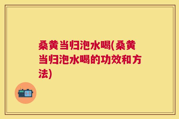 桑黄当归泡水喝(桑黄当归泡水喝的功效和方法) 桑黄当归泡水喝(桑黄当归泡水喝的功效和方法)