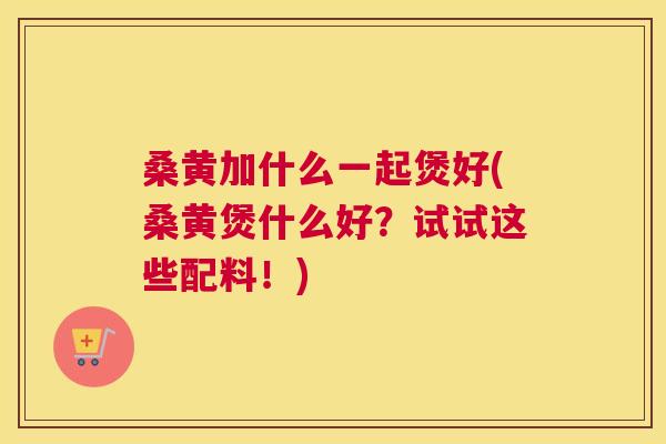 桑黄加什么一起煲好(桑黄煲什么好?试试这些配料!) 桑黄加什么一起煲好(桑黄煲什么好?试试这些配料!)