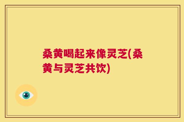桑黄喝起来像灵芝(桑黄与灵芝共饮) 桑黄喝起来像灵芝(桑黄与灵芝共饮)