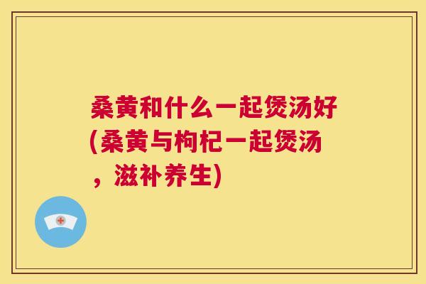 桑黄和什么一起煲汤好(桑黄与枸杞一起煲汤,滋补养生) 桑黄和什么一起煲汤好(桑黄与枸杞一起煲汤,滋补养生)