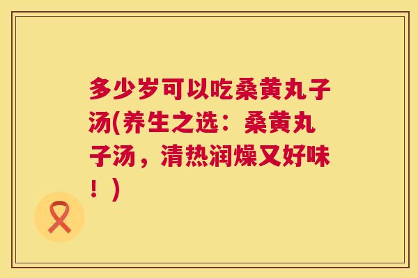 多少岁可以吃桑黄丸子汤(养生之选:桑黄丸子汤,清热润燥又好味!) 多少岁可以吃桑黄丸子汤(养生之选:桑黄丸子汤,清热润燥又好味!)