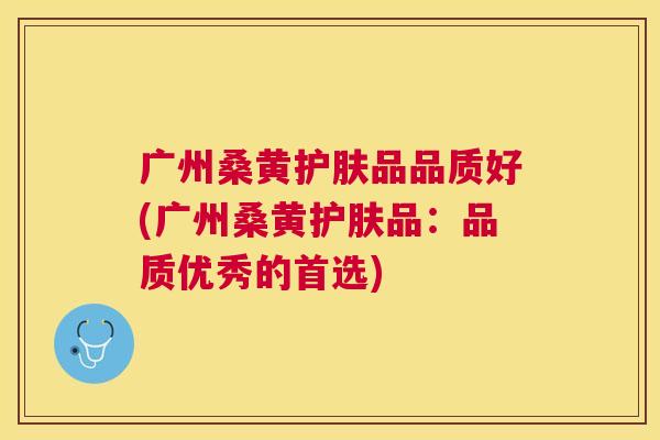 广州桑黄护肤品品质好(广州桑黄护肤品:品质优秀的首选) 广州桑黄护肤品品质好(广州桑黄护肤品:品质优秀的首选)