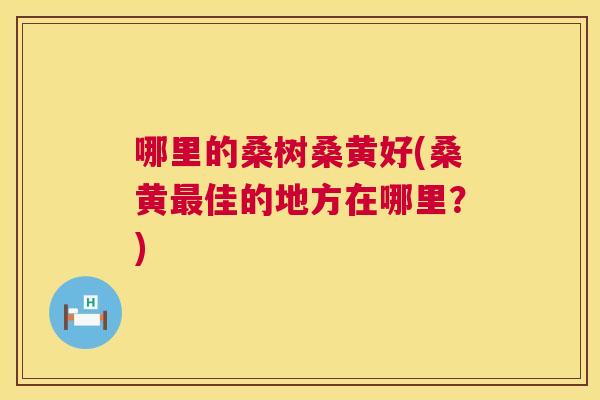 哪里的桑树桑黄好(桑黄佳的地方在哪里?) 哪里的桑树桑黄好(桑黄佳的地方在哪里?)