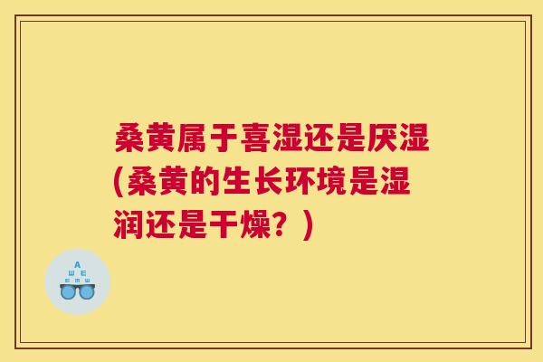 桑黄属于喜湿还是厌湿(桑黄的生长环境是湿润还是干燥?) 桑黄属于喜湿还是厌湿(桑黄的生长环境是湿润还是干燥?)
