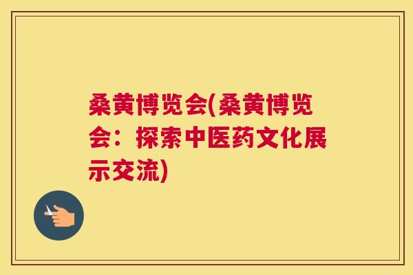 桑黄博览会(桑黄博览会:探索中医药文化展示交流) 桑黄博览会(桑黄博览会:探索中医药文化展示交流)