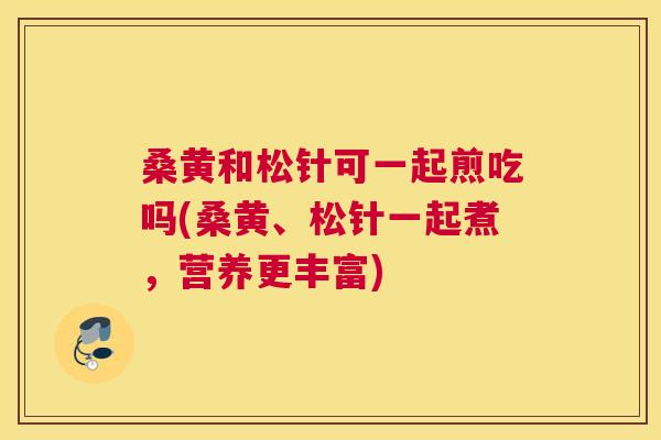 桑黄和松针可一起煎吃吗(桑黄、松针一起煮,营养更丰富) 桑黄和松针可一起煎吃吗(桑黄、松针一起煮,营养更丰富)