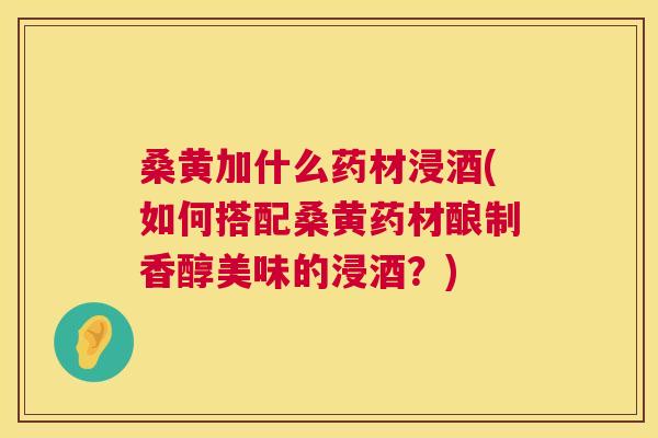 桑黄加什么药材浸酒(如何搭配桑黄药材酿制香醇美味的浸酒?) 桑黄加什么药材浸酒(如何搭配桑黄药材酿制香醇美味的浸酒?)