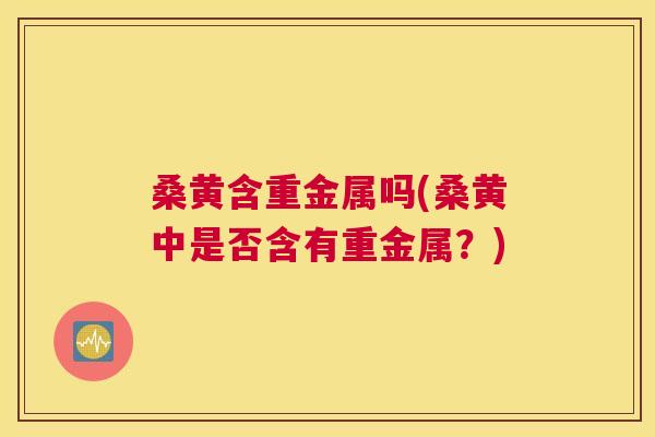 桑黄含重金属吗(桑黄中是否含有重金属?) 桑黄含重金属吗(桑黄中是否含有重金属?)