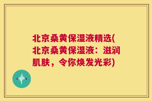 北京桑黄保湿液精选(北京桑黄保湿液:滋润,令你焕发光彩) 北京桑黄保湿液精选(北京桑黄保湿液:滋润,令你焕发光彩)