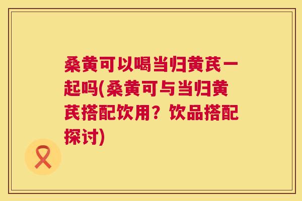 桑黄可以喝当归黄芪一起吗(桑黄可与当归黄芪搭配饮用?饮品搭配探讨) 桑黄可以喝当归黄芪一起吗(桑黄可与当归黄芪搭配饮用?饮品搭配探讨)