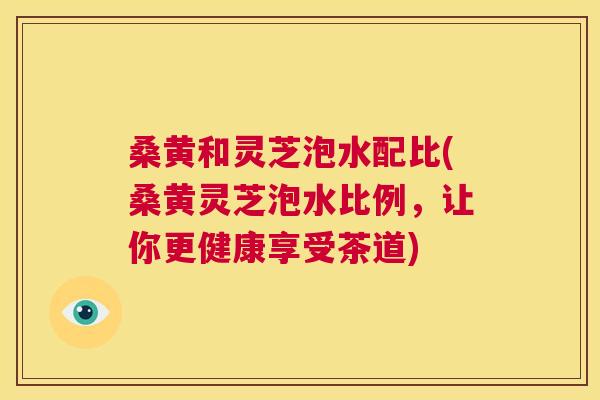 桑黄和灵芝泡水配比(桑黄灵芝泡水比例,让你更健康享受茶道) 桑黄和灵芝泡水配比(桑黄灵芝泡水比例,让你更健康享受茶道)